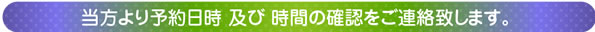 当方より予約日時 及び 時間の確認をご連絡致します。